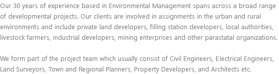 Our 30 years of experience based in Environmental Management spans across a broad range of developmental projects. Our clients are involved in assignments in the urban and rural environments and include private land developers, filling station developers, local authorities, livestock farmers, industrial developers, mining enterprises and other parastatal organizations. We form part of the project team which usually consist of Civil Engineers, Electrical Engineers, Land Surveyors, Town and Regional Planners, Property Developers, and Architects etc.