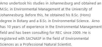 Arno undertook his studies in Johannesburg and obtained an M.Sc. in Environmental Management at the University of Johannesburg. Before this, he obtained his B.Sc. (Hons) degree in Botany and a B.Sc. in Environmental Science. Arno has 10 years of experience in the Environmental Management field and has been consulting for REC since 2009. He is registered with SACNASP in the field of Environmental Sciences as a Professional Natural Scientist.