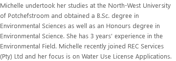 Michelle undertook her studies at the North-West University of Potchefstroom and obtained a B.Sc. degree in Environmental Sciences as well as an Honours degree in Environmental Science. She has 3 years’ experience in the Environmental Field. Michelle recently joined REC Services (Pty) Ltd and her focus is on Water Use License Applications.