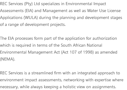 REC Services (Pty) Ltd specializes in Environmental Impact Assessments (EIA) and Management as well as Water Use License Applications (WULA) during the planning and development stages of a range of development projects. The EIA processes form part of the application for authorization which is required in terms of the South African National Environmental Management Act (Act 107 of 1998) as amended (NEMA). REC Services is a streamlined firm with an integrated approach to environment impact assessments, networking with expertise where necessary, while always keeping a holistic view on assignments.
